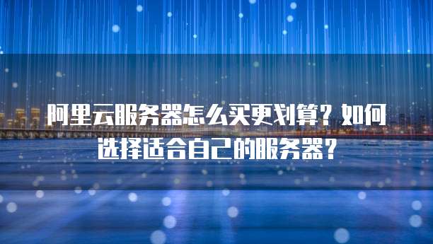 阿里云服务器怎么买更划算?如何选择适合自己的服务器?