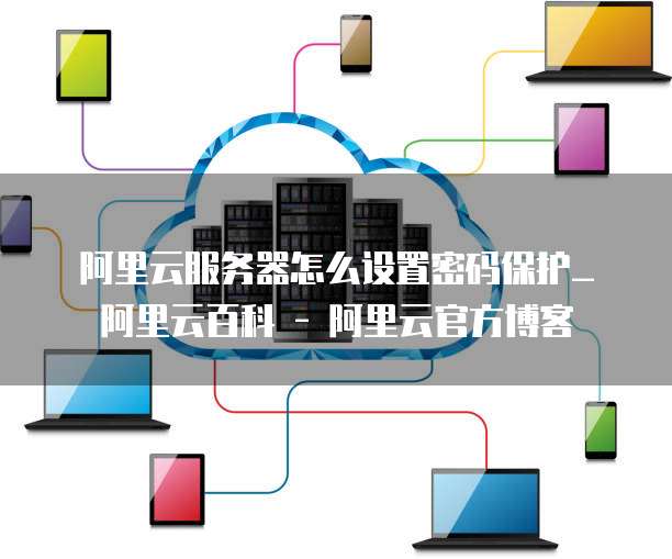 阿里云服务器怎么设置密码保护_阿里云百科 - 阿里云官方博客