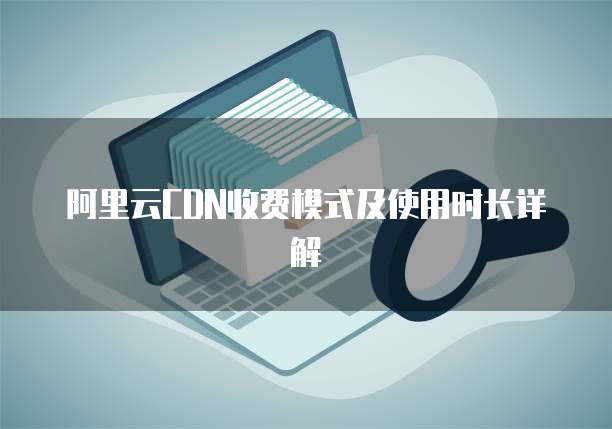 阿里云CDN收费模式及使用时长详解