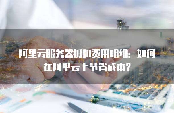 阿里云服务器抵扣费用明细:如何在阿里云上节省成本?