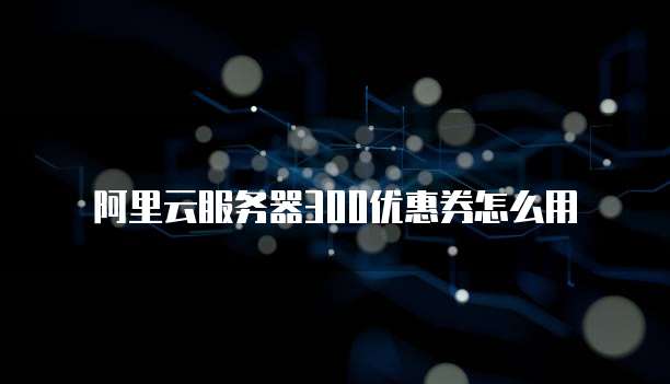 阿里云服务器300优惠券怎么用