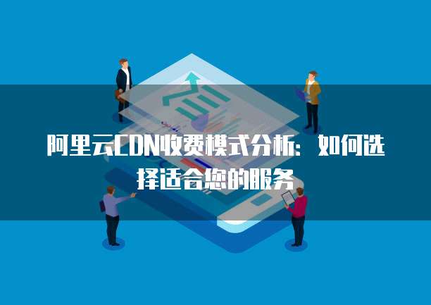 阿里云CDN收费模式分析:如何选择适合您的服务