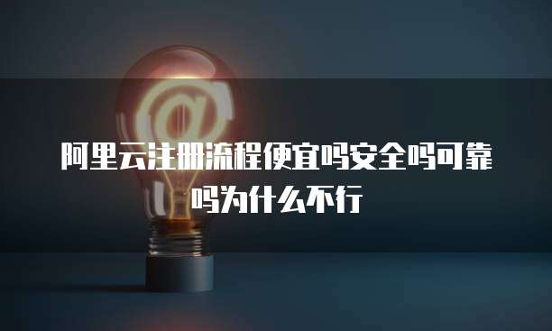 阿里云注册流程便宜吗安全吗可靠吗为什么不行