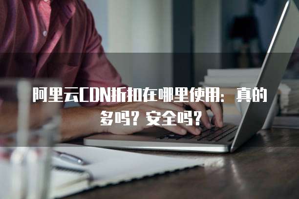 阿里云CDN折扣在哪里使用:真的多吗?安全吗?