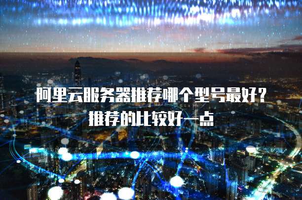 阿里云服务器推荐哪个型号最好?推荐的比较好一点
