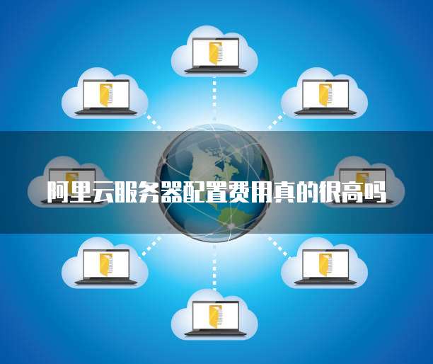 阿里云服务器配置费用真的很高吗