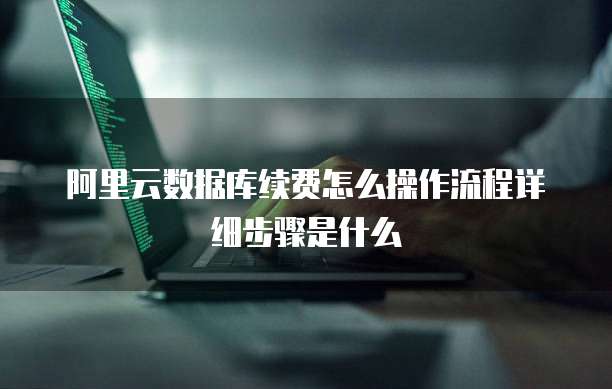 阿里云数据库续费怎么操作流程详细步骤是什么