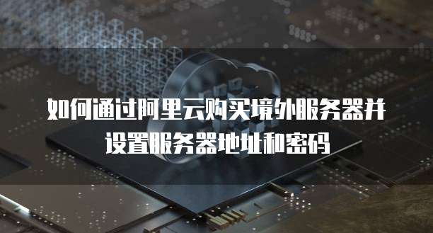 如何通过阿里云购买境外服务器并设置服务器地址和密码