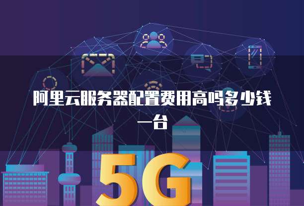 阿里云服务器配置费用高吗多少钱一台