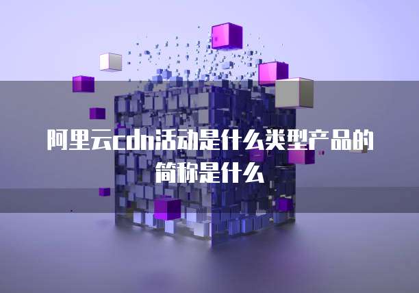 阿里云cdn活动是什么类型产品的简称是什么