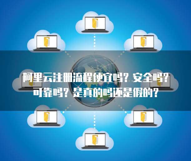 阿里云注册流程便宜吗?安全吗?可靠吗?是真的吗还是假的?