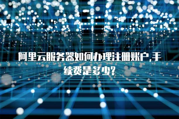 阿里云服务器如何办理注册账户,手续费是多少?