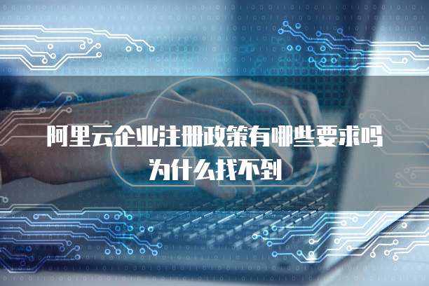 阿里云企业注册政策有哪些要求吗为什么找不到