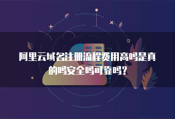 阿里云域名注册流程费用高吗是真的吗安全吗可靠吗?