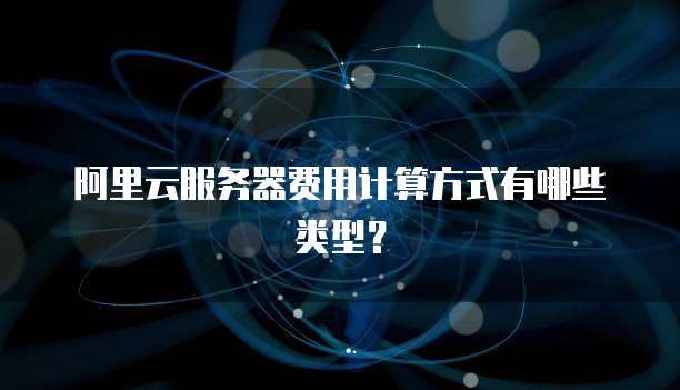 阿里云服务器费用计算方式有哪些类型?