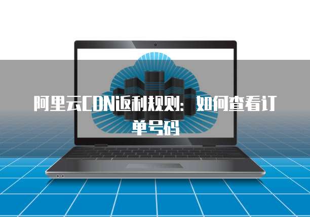 阿里云CDN返利规则:如何查看订单号码