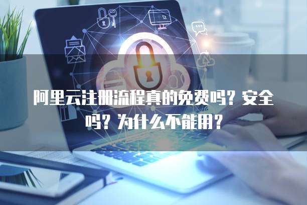 阿里云注册流程真的免费吗?安全吗?为什么不能用?
