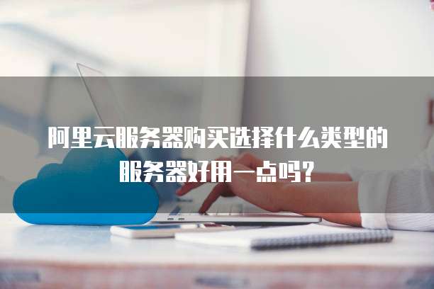 阿里云服务器购买选择什么类型的服务器好用一点吗?