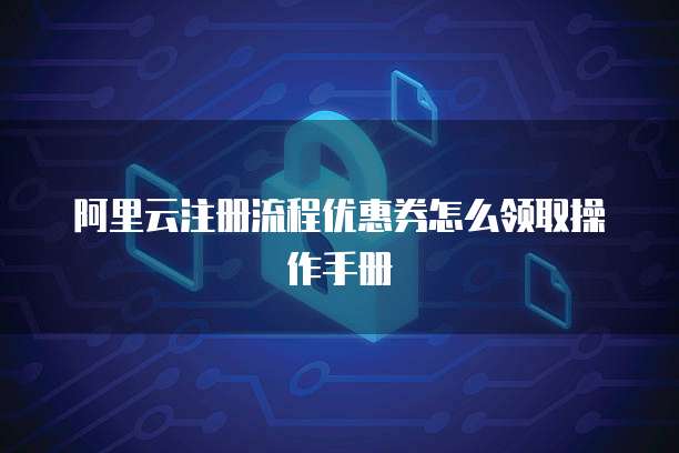 阿里云注册流程优惠券怎么领取操作手册