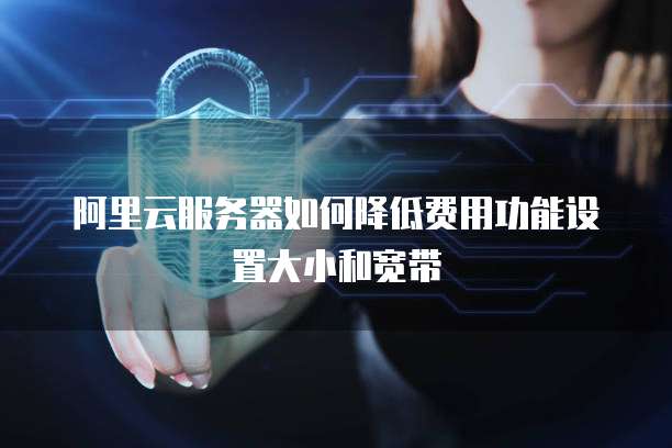 阿里云服务器如何降低费用功能设置大小和宽带