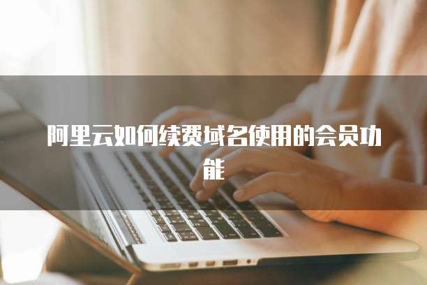 阿里云如何续费域名使用的会员功能