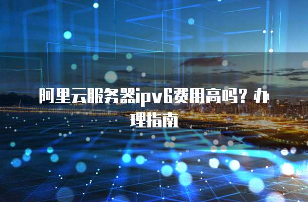 阿里云服务器ipv6费用高吗?办理指南