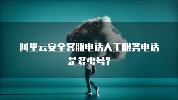 阿里云安全客服电话人工服务电话是多少号?