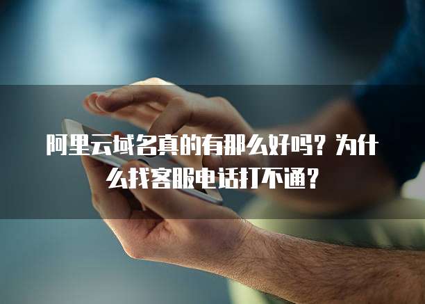 阿里云域名真的有那么好吗?为什么找客服电话打不通?