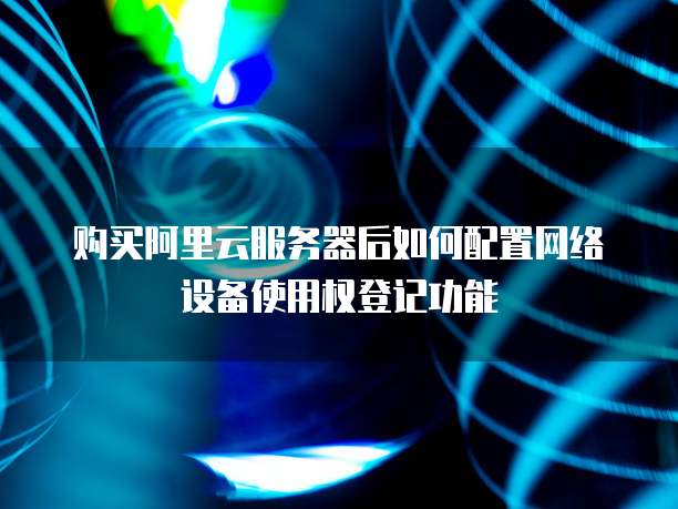 购买阿里云服务器后如何配置网络设备使用权登记功能