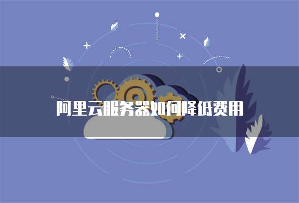 阿里云服务器如何降低费用