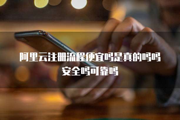 阿里云注册流程便宜吗是真的吗吗安全吗可靠吗