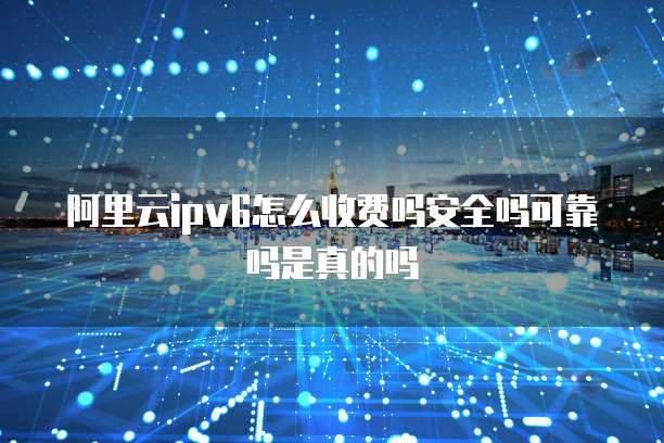 阿里云ipv6怎么收费吗安全吗可靠吗是真的吗