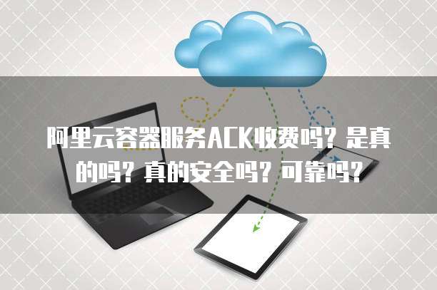 阿里云容器服务ACK收费吗?是真的吗?真的安全吗?可靠吗?