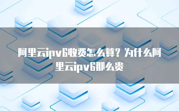 阿里云ipv6收费怎么算?为什么阿里云ipv6那么贵