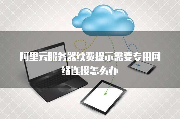 阿里云服务器续费提示需要专用网络连接怎么办