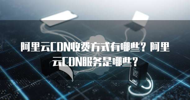 阿里云CDN收费方式有哪些?阿里云CDN服务是哪些?