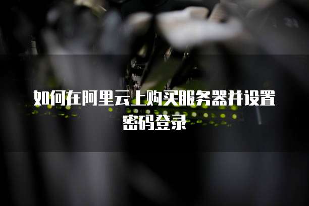 如何在阿里云上购买服务器并设置密码登录