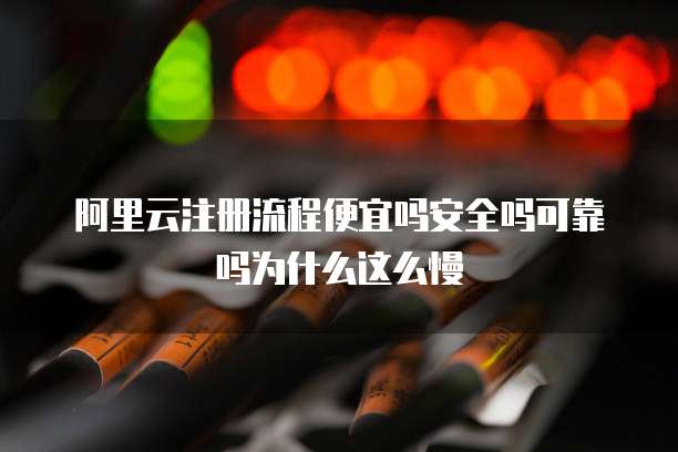 阿里云注册流程便宜吗安全吗可靠吗为什么这么慢