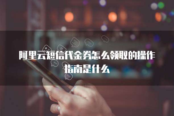阿里云短信代金券怎么领取的操作指南是什么
