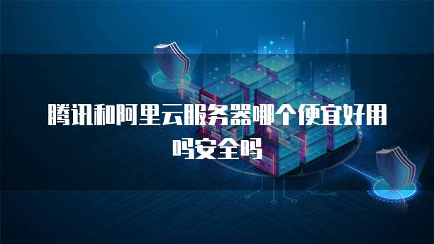 腾讯和阿里云服务器哪个便宜好用吗安全吗