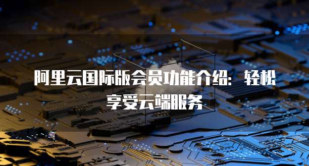 阿里云国际版会员功能介绍：轻松享受云端服务