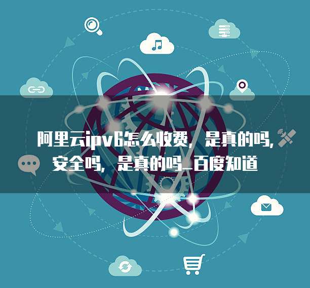 阿里云ipv6怎么收费,是真的吗,安全吗,是真的吗_百度知道