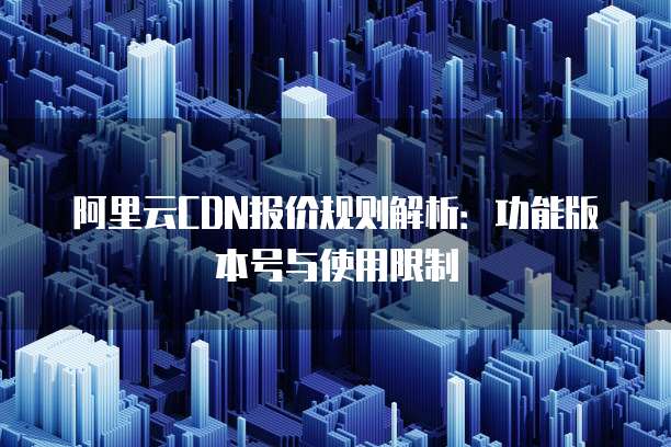 阿里云CDN报价规则解析：功能版本号与使用限制