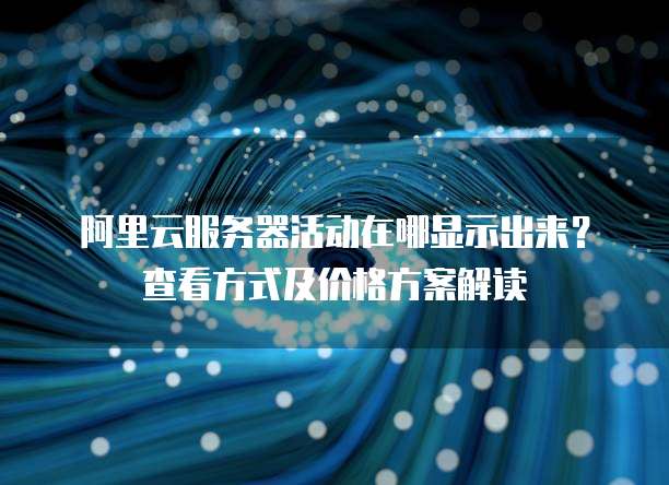 阿里云服务器活动在哪显示出来?查看方式及价格方案解读