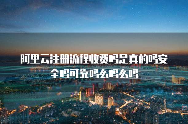 阿里云注册流程收费吗是真的吗安全吗可靠吗么吗么吗