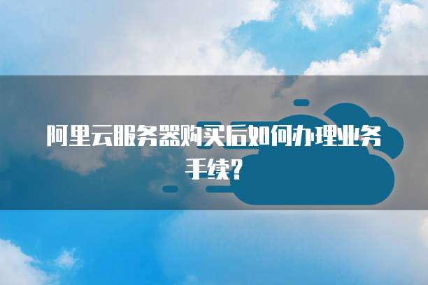 阿里云服务器购买后如何办理业务手续?
