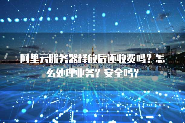 阿里云服务器释放后还收费吗?怎么处理业务?安全吗?