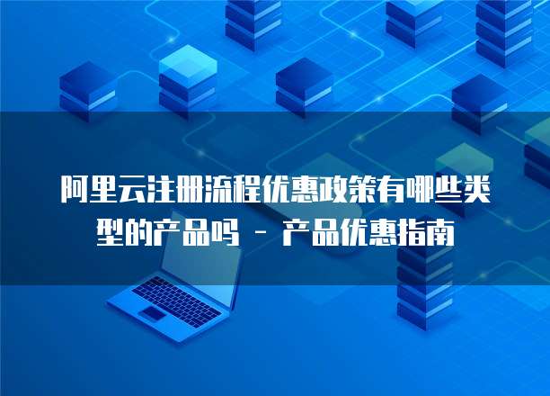 阿里云注册流程优惠政策有哪些类型的产品吗 - 产品优惠指南