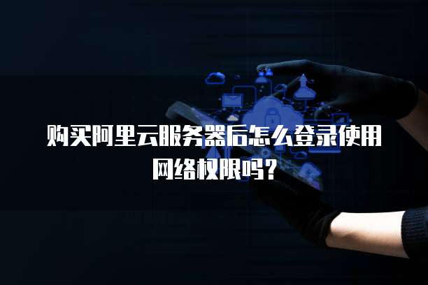 购买阿里云服务器后怎么登录使用网络权限吗?
