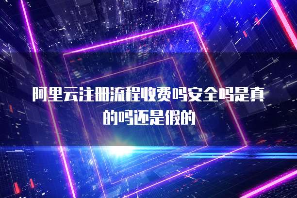 阿里云注册流程收费吗安全吗是真的吗还是假的